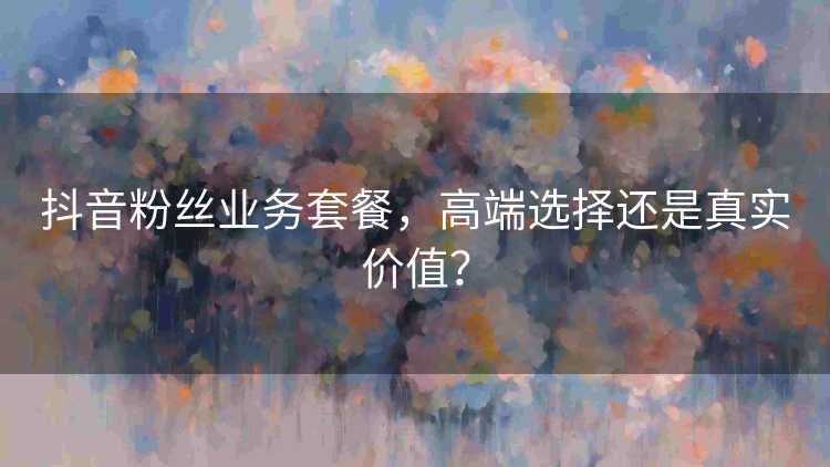 抖音粉丝业务套餐，高端选择还是真实价值？