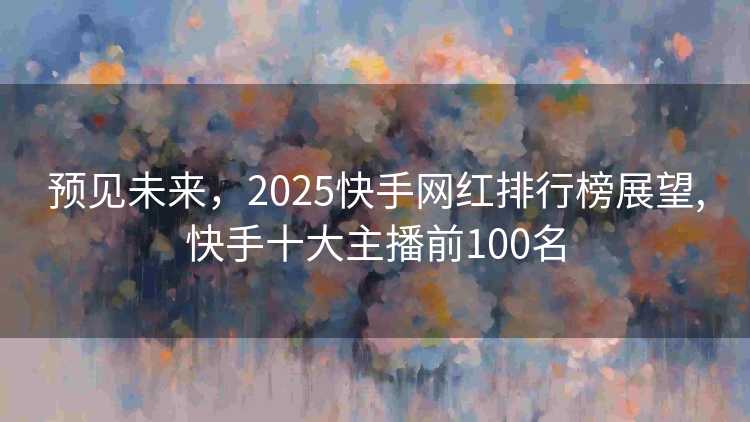 预见未来，2025快手网红排行榜展望,快手十大主播前100名