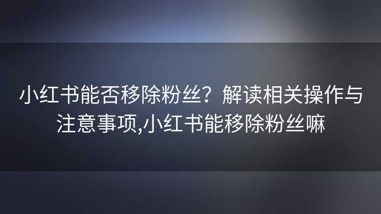 小红书能否移除粉丝？解读相关操作与注意事项,小红书能移除粉丝嘛