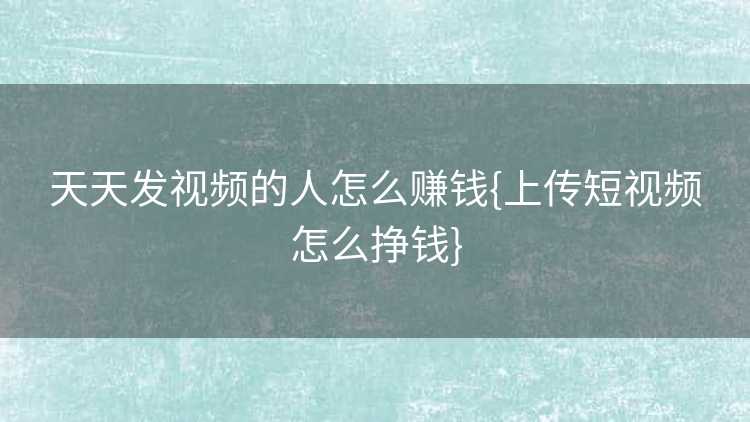 天天发视频的人怎么赚钱{上传短视频怎么挣钱}