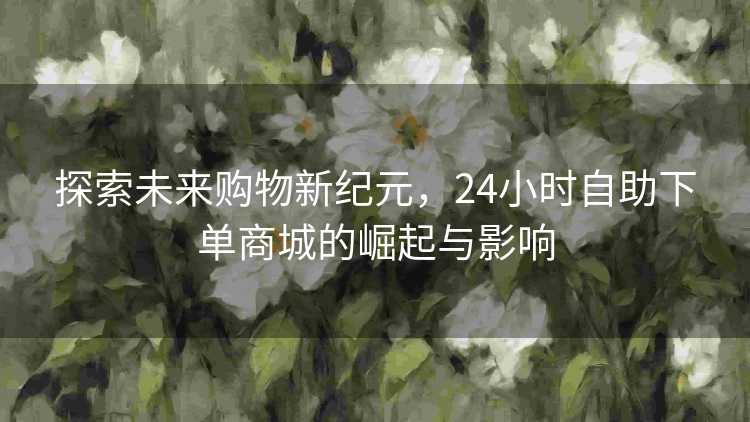 探索未来购物新纪元，24小时自助下单商城的崛起与影响