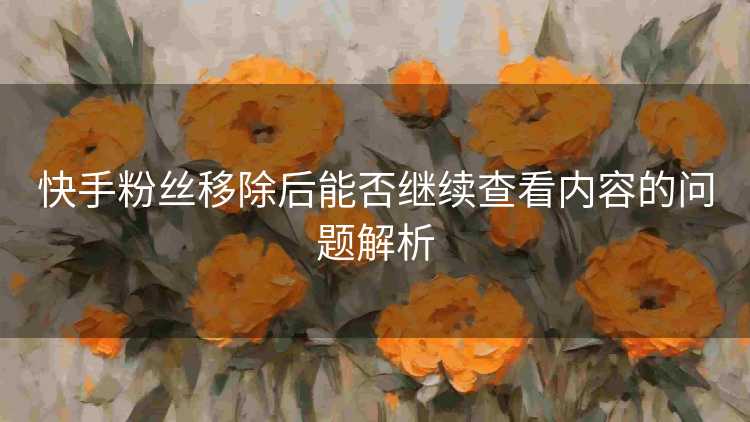 快手粉丝移除后能否继续查看内容的问题解析