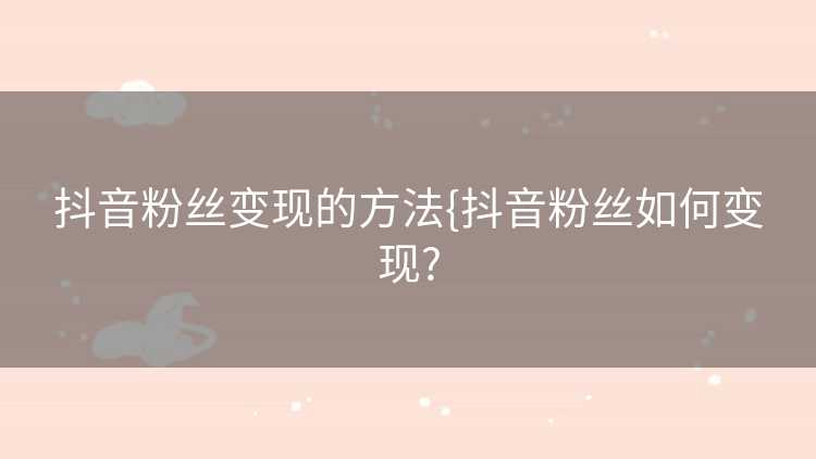 抖音粉丝变现的方法{抖音粉丝如何变现?