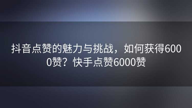 抖音点赞的魅力与挑战，如何获得6000赞？快手点赞6000赞
