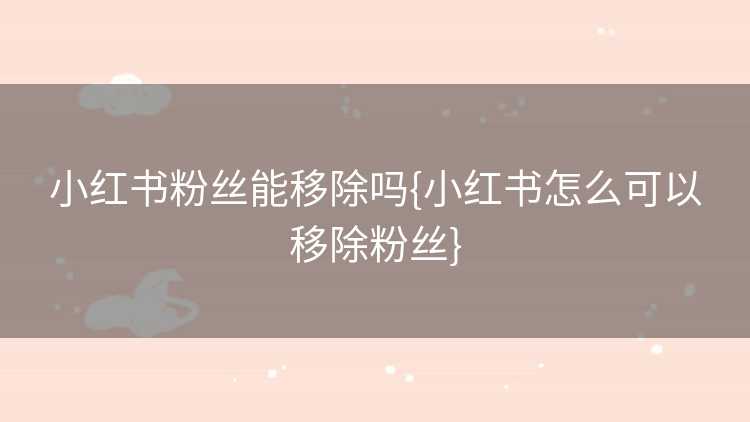 小红书粉丝能移除吗{小红书怎么可以移除粉丝}