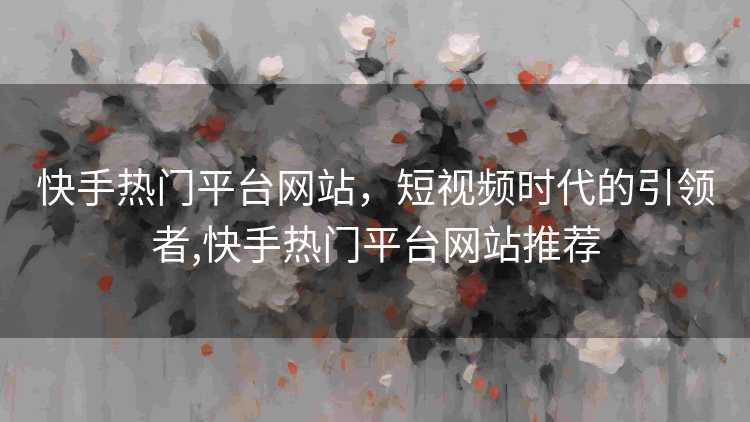快手热门平台网站，短视频时代的引领者,快手热门平台网站推荐