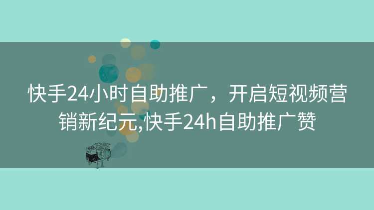 快手24小时自助推广，开启短视频营销新纪元,快手24h自助推广赞