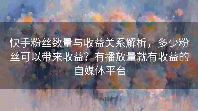 快手粉丝数量与收益关系解析，多少粉丝可以带来收益？有播放量就有收益的自媒体平台