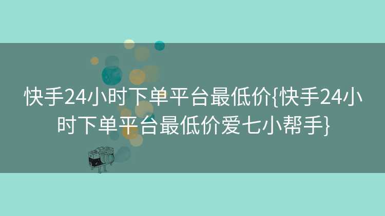 快手24小时下单平台最低价{快手24小时下单平台最低价爱七小帮手}