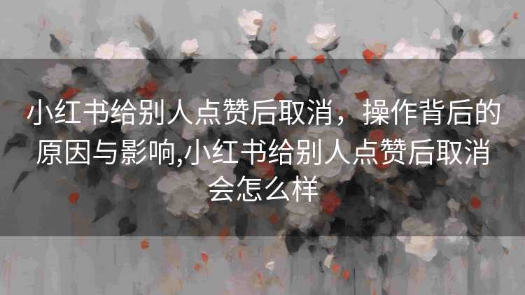 小红书给别人点赞后取消，操作背后的原因与影响,小红书给别人点赞后取消会怎么样