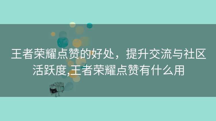 王者荣耀点赞的好处，提升交流与社区活跃度,王者荣耀点赞有什么用