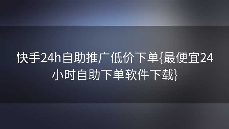 快手24h自助推广低价下单{最便宜24小时自助下单软件下载}