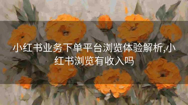 小红书业务下单平台浏览体验解析,小红书浏览有收入吗