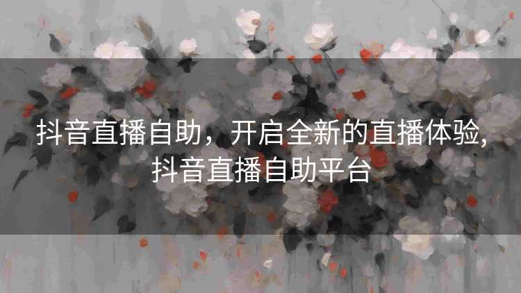抖音直播自助，开启全新的直播体验,抖音直播自助平台