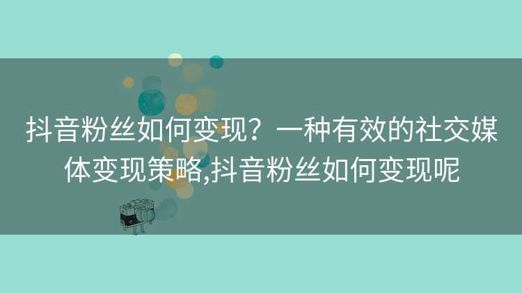 抖音粉丝如何变现？一种有效的社交媒体变现策略,抖音粉丝如何变现呢