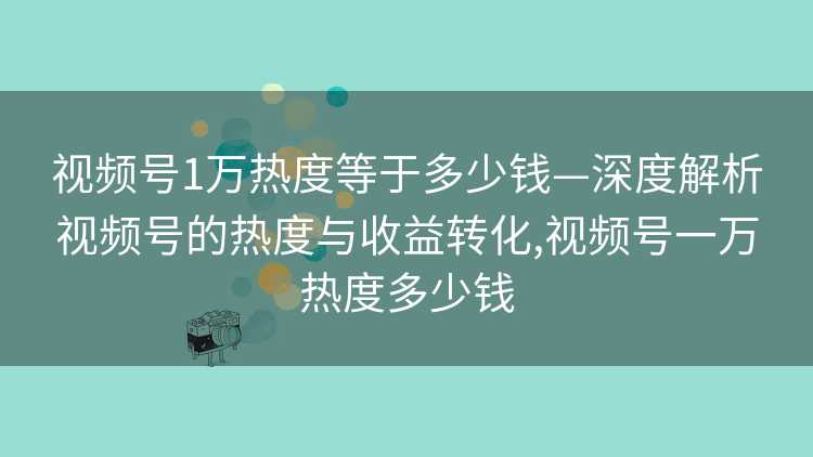 视频号1万热度等于多少钱—深度解析视频号的热度与收益转化,视频号一万热度多少钱