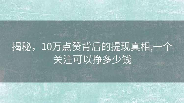 揭秘，10万点赞背后的提现真相,一个关注可以挣多少钱
