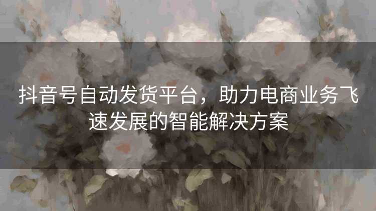 抖音号自动发货平台，助力电商业务飞速发展的智能解决方案