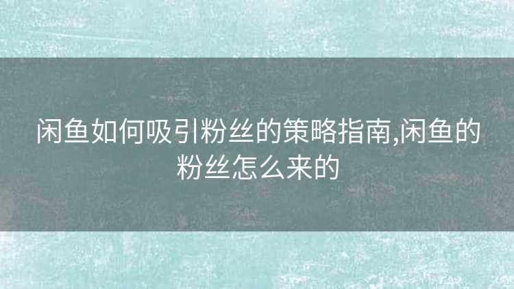 闲鱼如何吸引粉丝的策略指南,闲鱼的粉丝怎么来的