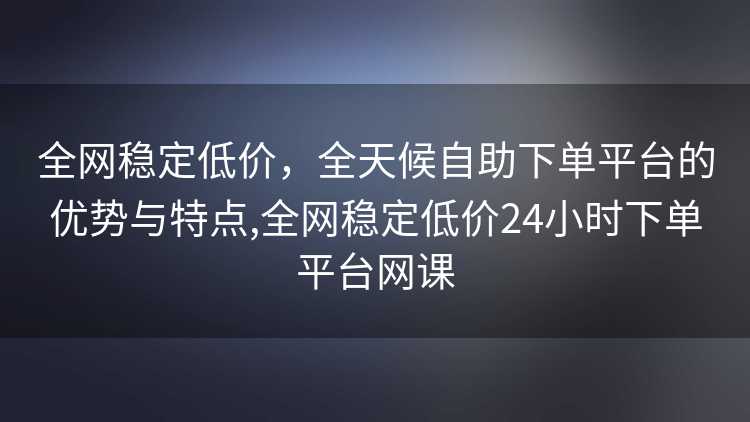 全网稳定低价，全天候自助下单平台的优势与特点,全网稳定低价24小时下单平台网课