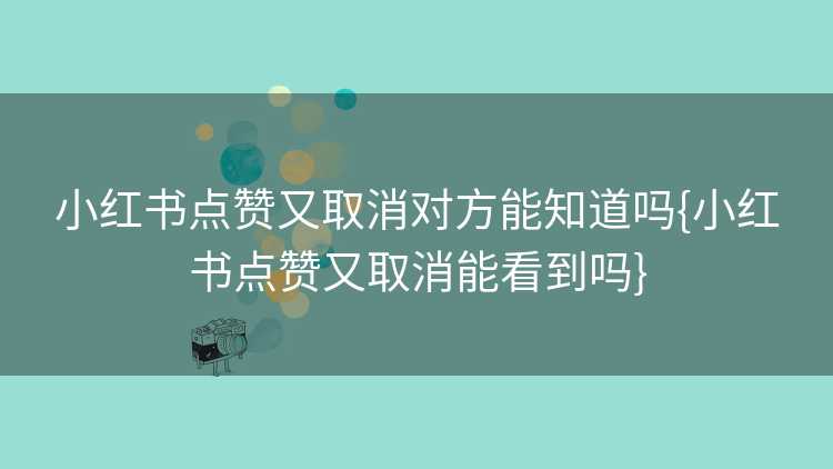 小红书点赞又取消对方能知道吗{小红书点赞又取消能看到吗}