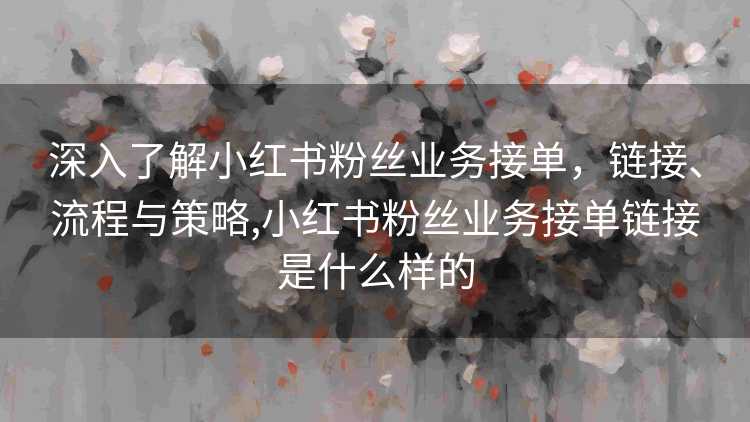 深入了解小红书粉丝业务接单，链接、流程与策略,小红书粉丝业务接单链接是什么样的