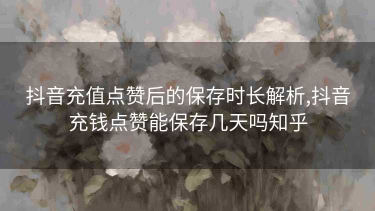 抖音充值点赞后的保存时长解析,抖音充钱点赞能保存几天吗知乎