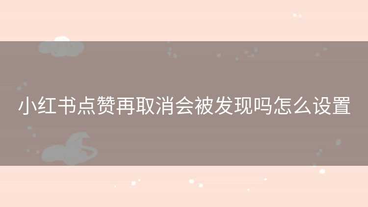小红书点赞再取消会被发现吗怎么设置