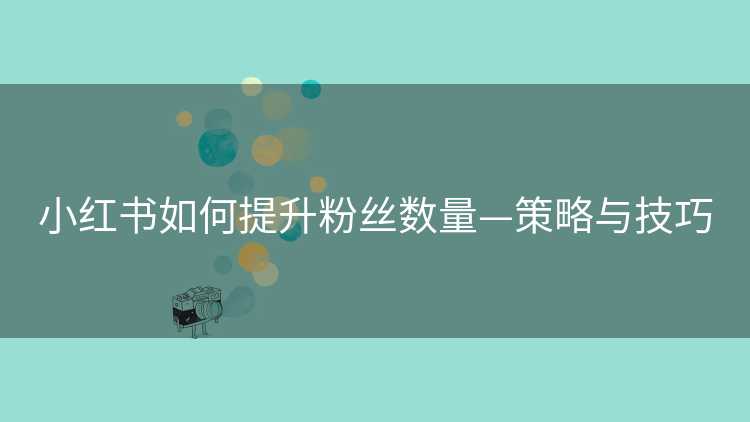 小红书如何提升粉丝数量—策略与技巧