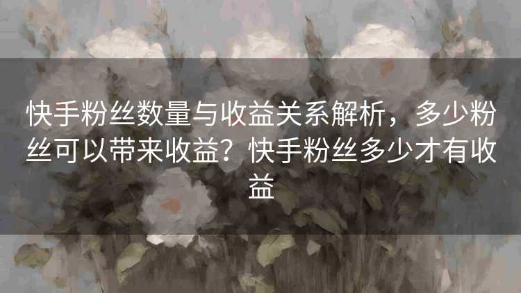 快手粉丝数量与收益关系解析，多少粉丝可以带来收益？快手粉丝多少才有收益