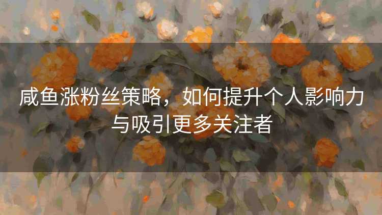 咸鱼涨粉丝策略，如何提升个人影响力与吸引更多关注者