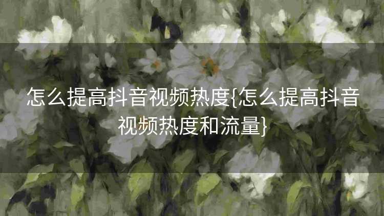 怎么提高抖音视频热度{怎么提高抖音视频热度和流量}
