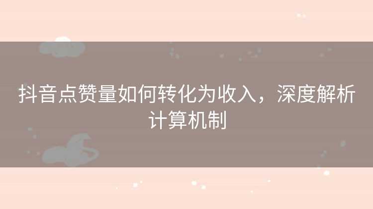 抖音点赞量如何转化为收入，深度解析计算机制