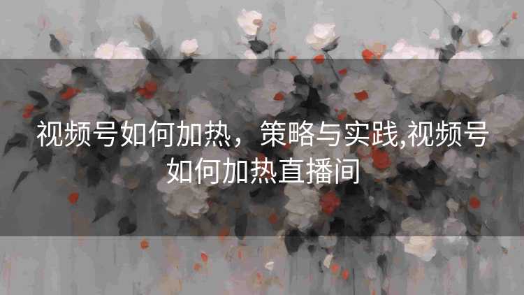 视频号如何加热，策略与实践,视频号如何加热直播间