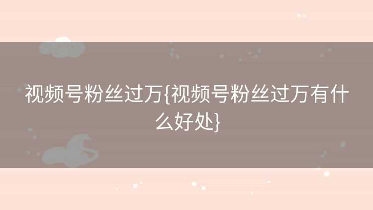 视频号粉丝过万{视频号粉丝过万有什么好处}