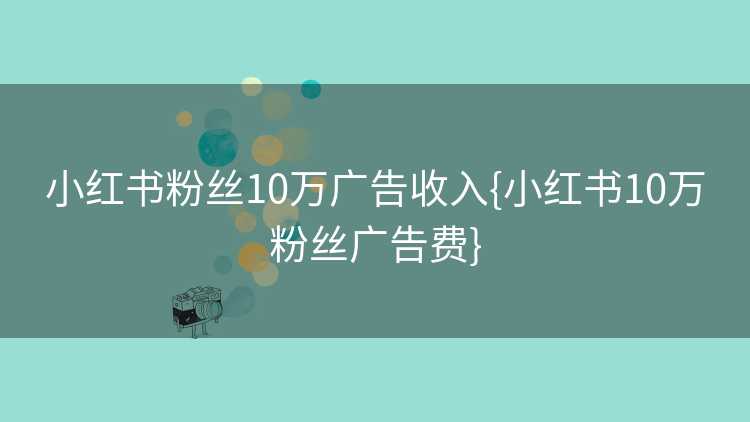 小红书粉丝10万广告收入{小红书10万粉丝广告费}