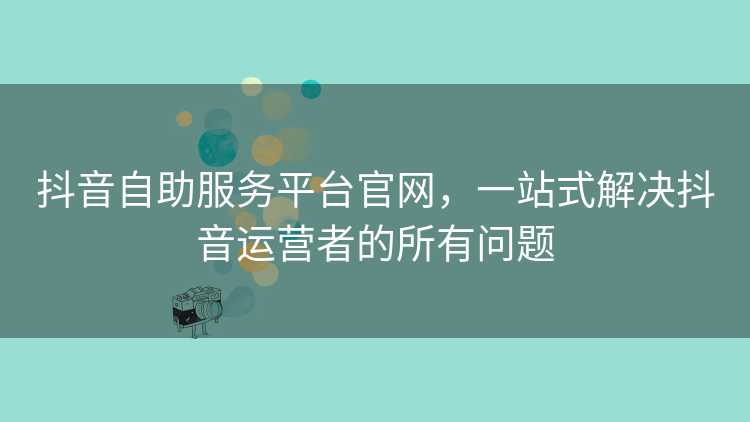 抖音自助服务平台官网，一站式解决抖音运营者的所有问题