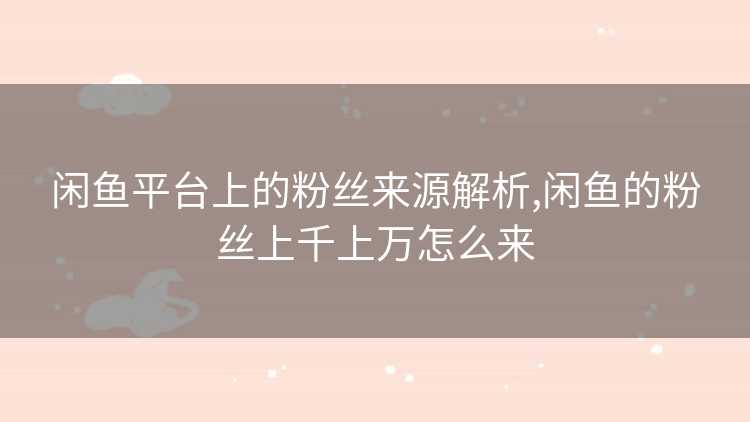 闲鱼平台上的粉丝来源解析,闲鱼的粉丝上千上万怎么来