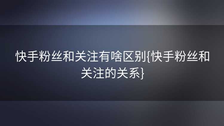 快手粉丝和关注有啥区别{快手粉丝和关注的关系}
