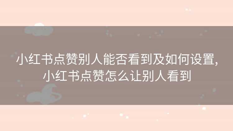 小红书点赞别人能否看到及如何设置,小红书点赞怎么让别人看到