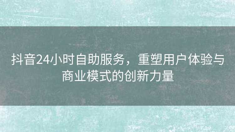 抖音24小时自助服务，重塑用户体验与商业模式的创新力量