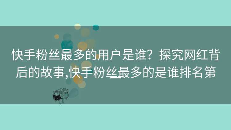 快手粉丝最多的用户是谁？探究网红背后的故事,快手粉丝最多的是谁排名第一