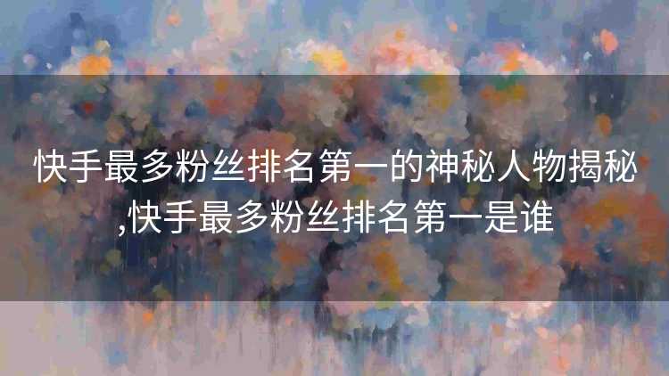 快手最多粉丝排名第一的神秘人物揭秘,快手最多粉丝排名第一是谁