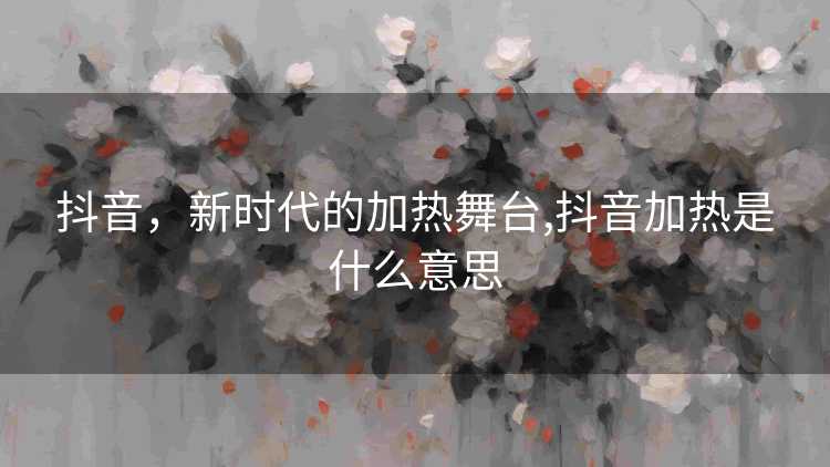 抖音，新时代的加热舞台,抖音加热是什么意思