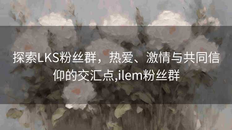 探索LKS粉丝群，热爱、激情与共同信仰的交汇点,ilem粉丝群