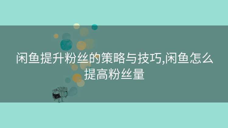闲鱼提升粉丝的策略与技巧,闲鱼怎么提高粉丝量