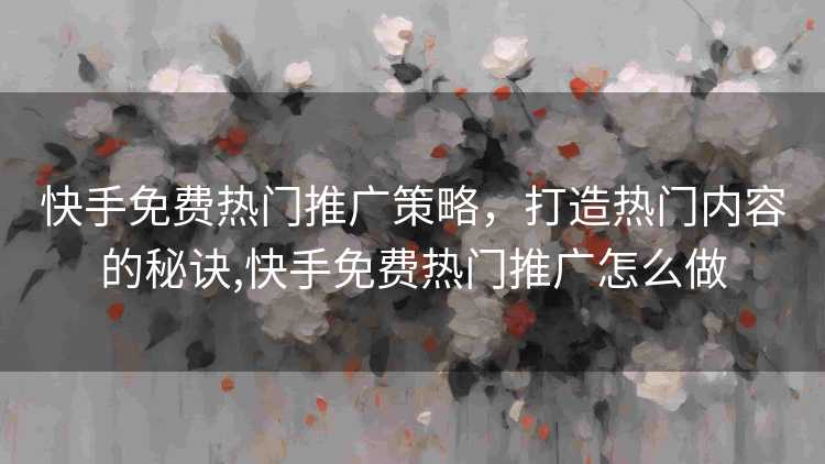 快手免费热门推广策略，打造热门内容的秘诀,快手免费热门推广怎么做