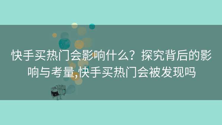 快手买热门会影响什么？探究背后的影响与考量,快手买热门会被发现吗