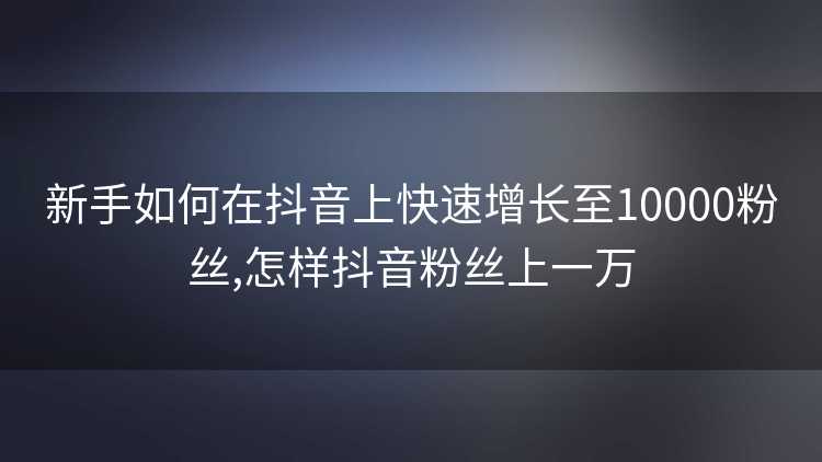 新手如何在抖音上快速增长至10000粉丝,怎样抖音粉丝上一万