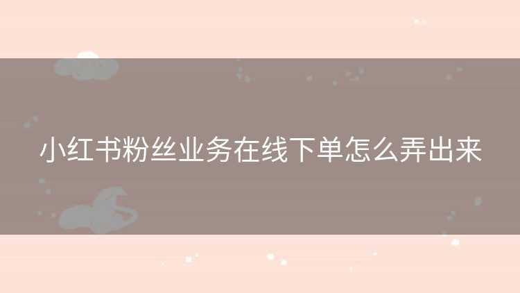 小红书粉丝业务在线下单怎么弄出来